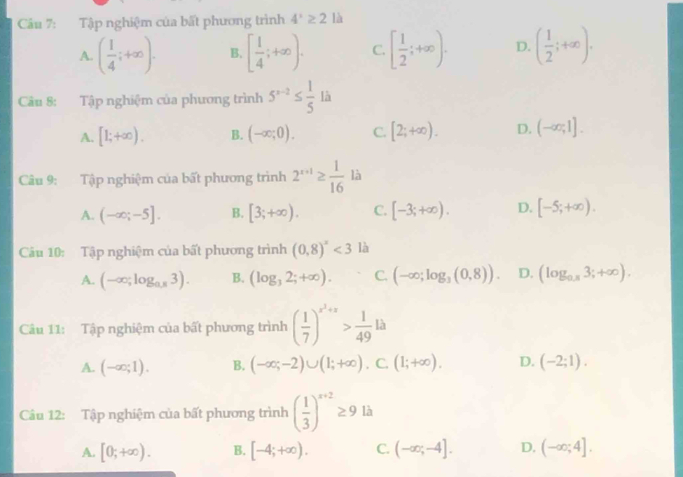 Tập nghiệm của bất phương trình 4^x≥ 2 là
A. ( 1/4 ;+∈fty ). B. [ 1/4 ;+∈fty ). C. [ 1/2 ;+∈fty ). D. ( 1/2 ;+∈fty ).
Câu 8: Tập nghiệm của phương trình 5^(x-2)≤  1/5  là
A. [1;+∈fty ). B. (-∈fty ;0). C. [2;+∈fty ). D. (-∈fty ,1].
Câu 9: Tập nghiệm của bất phương trình 2^(x+1)≥  1/16  là
A. (-∈fty ;-5]. B. [3;+∈fty ). C. [-3;+∈fty ). D. [-5;+∈fty ).
Câu 10: Tập nghiệm của bất phương trình (0,8)^x<3</tex> là
A. (-∈fty ;log _0.83). B. (log _32;+∈fty ). C. (-∈fty ;log _3(0,8)). D. (log _0.83;+∈fty ).
Câu 11: Tập nghiệm của bất phương trình ( 1/7 )^x^2+x> 1/49 la
A. (-∈fty ;1). B. (-∈fty ;-2)∪ (1;+∈fty ).C.(1;+∈fty ). D. (-2;1).
Câu 12: Tập nghiệm của bất phương trình ( 1/3 )^x+2≥ 9 là
A. [0;+∈fty ). B. [-4;+∈fty ). C. (-∈fty ;-4]. D. (-∈fty ;4].