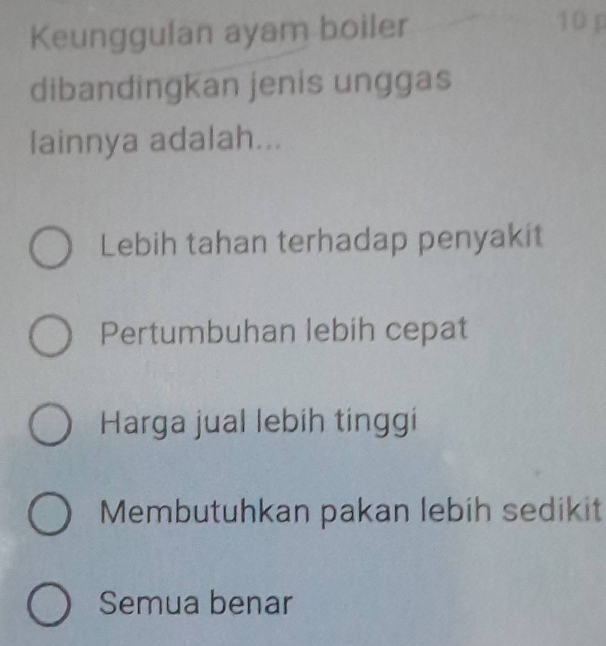 Keunggulan ayam boiler
10 p
dibandingkan jenis unggas
lainnya adalah...
Lebih tahan terhadap penyakit
Pertumbuhan lebih cepat
Harga jual lebih tinggi
Membutuhkan pakan lebih sedikit
Semua benar