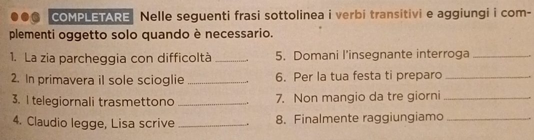 COMPLETARE Nelle seguenti frasi sottolinea i verbi transitivi e aggiungi i com- 
plementi oggetto solo quando è necessario. 
1. La zia parcheggia con difficoltà _5. Domani l’insegnante interroga_ 
2. In primavera il sole scioglie _6. Per la tua festa ti preparo_ 
3. I telegiornali trasmettono _7. Non mangio da tre giorni_ 
4. Claudio legge, Lisa scrive _8. Finalmente raggiungiamo_