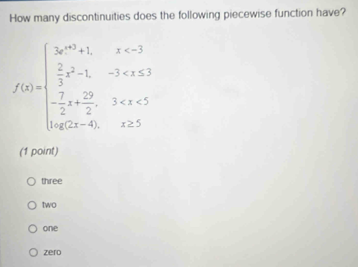 How many discontinuities does the following piecewise function have?
f(x)=beginarrayl x^2+1,x<3  2/3 x^2-1,-3 -40,x≥ 5endarray.
(1 point)
three
two
one
zero