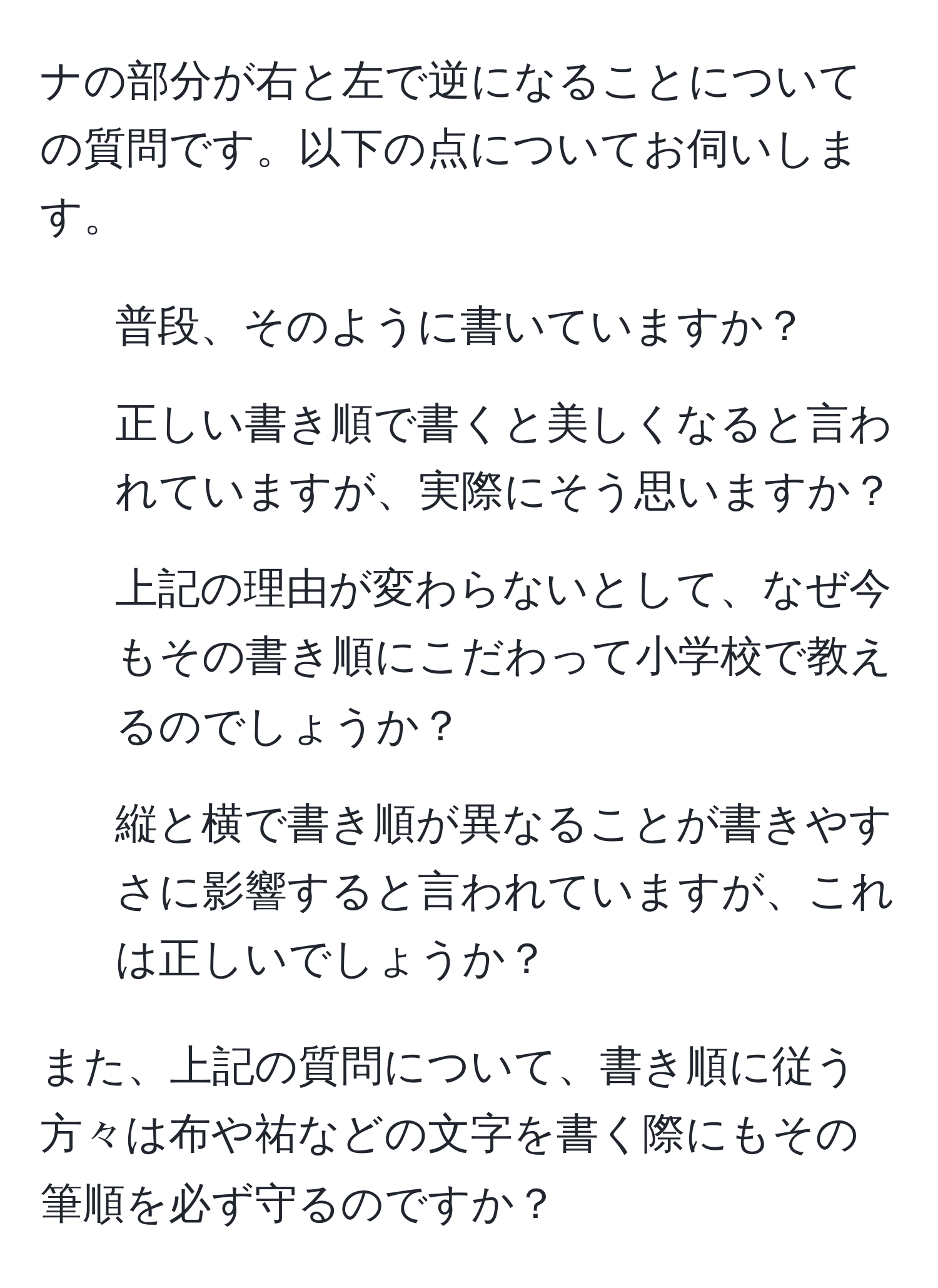 ナの部分が右と左で逆になることについての質問です。以下の点についてお伺いします。  
1. 普段、そのように書いていますか？  
2. 正しい書き順で書くと美しくなると言われていますが、実際にそう思いますか？  
3. 上記の理由が変わらないとして、なぜ今もその書き順にこだわって小学校で教えるのでしょうか？  
4. 縦と横で書き順が異なることが書きやすさに影響すると言われていますが、これは正しいでしょうか？

また、上記の質問について、書き順に従う方々は布や祐などの文字を書く際にもその筆順を必ず守るのですか？