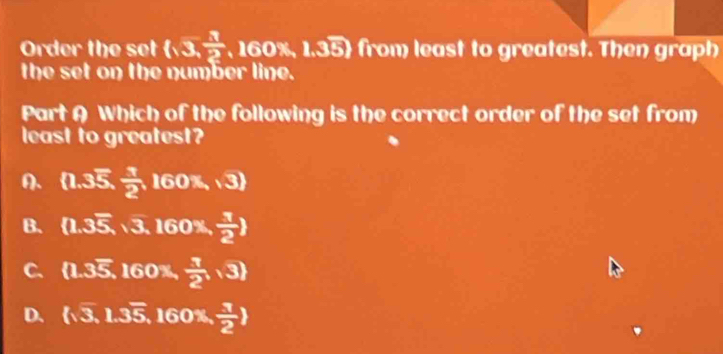 Order the set (sqrt(3), 3/2  160% , 1.35) from least to greatest. Then graph
the set on the number line.
Part A Which of the following is the correct order of the set from
least to greatest
A.  1.35, 1/2 ,160% ,3
B. (1.3overline 5,sqrt(3),160% , 1/2 )
C. (1.3overline 5. 160% ,  1/2 ,3)
D.  sqrt(3),1.3overline 5, 160 )x  1/2 )