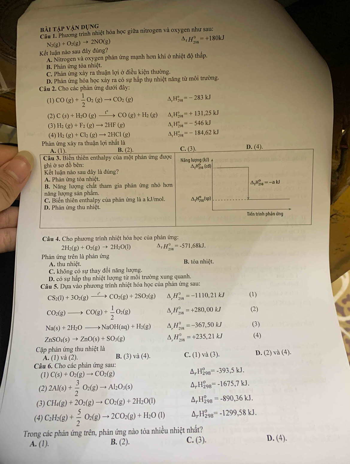 bài tập vận dụng
Câu 1. Phương trình nhiệt hóa học giữa nitrogen và oxygen như sau:
N_2(g)+O_2(g)to 2NO(g)
^ H_(298)^0=+180kJ
Kết luận nào sau đây đúng?
A. Nitrogen và oxygen phản ứng mạnh hơn khi ở nhiệt độ thấp.
B. Phản ứng tỏa nhiệt.
C. Phản ứng xảy ra thuận lợi ở điều kiện thường.
D. Phản ứng hóa học xảy ra có sự hấp thụ nhiệt năng từ môi trường.
Câu 2. Cho các phản ứng dưới đây:
(1) CO(g)+ 1/2 O_2(g)to CO_2(g) D, H_(298)°=-283kJ
(2) C(s)+H_2O(g)xrightarrow t°CO(g)+H_2(g) H_(298)°=+131,25kJ
(3) H_2(g)+F_2(g)to 2HF(g) D H_(298)°=-546kJ
(4) H_2(g)+Cl_2(g)to 2HCl(g)
H_(298)°=-184,62kJ
Câu 4. Cho phương trình nhiệt hóa học của phản ứng:
2H_2(g)+O_2(g)to 2H_2O(l) Δr H_(298)^0=-571,68kJ.
Phản ứng trên là phản ứng
A. thu nhiệt. B. tỏa nhiệt.
C. không có sự thay đổi năng lượng.
D. có sự hấp thụ nhiệt lượng từ môi trường xung quanh.
Câu 5. Dựa vào phương trình nhiệt hóa học của phản ứng sau:
CS_2(l)+3O_2(g)xrightarrow l°CO_2(g)+2SO_2(g) △ H_(298)^0=-1110,21kJ (1)
CO_2(g)to CO(g)+ 1/2 O_2(g)
^ H_(298)^0=+280,00kJ (2)
Na(s)+2H_2Oto NaOH(aq)+H_2(g) H_(298)^0=-367,50kJ (3)
ZnSO_4(s)to ZnO(s)+SO_3(g)
D, H_(298)^0=+235,21kJ (4)
Cặp phản ứng thu nhiệt là
A. (1) và (2). B. (3) vdot a(4). C. (1)va(3). D. (2) va(4).
Câu 6. Cho các phản ứng sau:
(1) C(s)+O_2(g)to CO_2(g)
Ar H_(298)^o=-393,5kJ.
(2) 2Al(s)+ 3/2 O_2(g)to Al_2O_3(s)
Ar H_(298)^o=-1675,7kJ.
(3) CH_4(g)+2O_2(g)to CO_2(g)+2H_2O(l)
Dr H_(298)^o=-890,36kJ.
(4) C_2H_2(g)+ 5/2 O_2(g)to 2CO_2(g)+H_2O(l) Ar H_(298)^o=-1299,58kJ.
Trong các phản ứng trên, phản ứng nào tỏa nhiều nhiệt nhất?
A. (1). B. (2). C. (3).
D. (4).