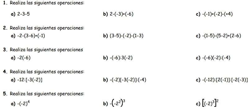 Realiza las siguientes operaciones: 
a) 2-3-5 b) 2-(-3)+(-6) c) -(-1)+(-2)-(+4)
2. Realiza las siguientes operaciones: 
a) -2-(3-6)+(-1) b) (3-5)-(-2)-(1-3) c) -(1-5)-(5-2)+(2-6)
3. Realiza las siguientes operaciones 
a) -2(-6) b) -(-6):3(-2) c) -(-6)(-2):(-4)
4. Realiza las siguientes operaciones: 
a) -12:[-3(-2)] b) -(-2)[-3(-2)]:(-4) c) -(-12):[2(-1)]:[-2(-3)]
5. Realiza las siguientes operaciones: 
a) -(-2)^4 b) -(-2^2)^3 c) [(-2)^3]^2