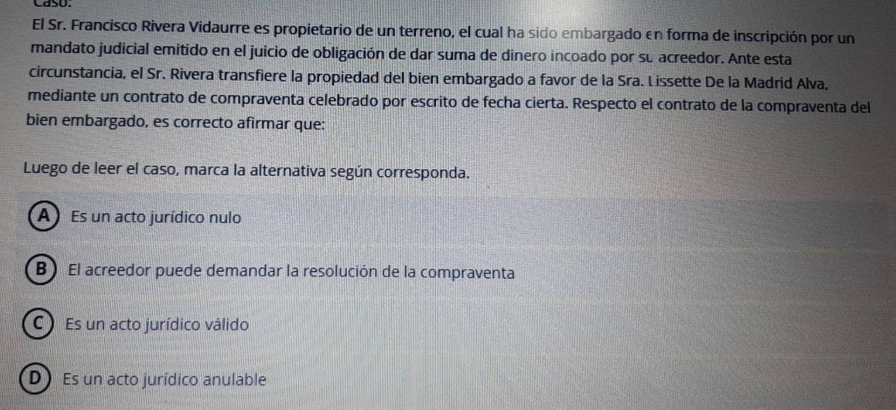 caso.
El Sr. Francisco Rivera Vidaurre es propietario de un terreno, el cual ha sido embargado en forma de inscripción por un
mandato judicial emitido en el juicio de obligación de dar suma de dinero incoado por su acreedor. Ante esta
circunstancia, el Sr. Rivera transfiere la propiedad del bien embargado a favor de la Sra. Lissette De la Madrid Alva,
mediante un contrato de compraventa celebrado por escrito de fecha cierta. Respecto el contrato de la compraventa del
bien embargado, es correcto afirmar que:
Luego de leer el caso, marca la alternativa según corresponda.
A Es un acto jurídico nulo
B) El acreedor puede demandar la resolución de la compraventa
C Es un acto jurídico válido
D) Es un acto jurídico anulable