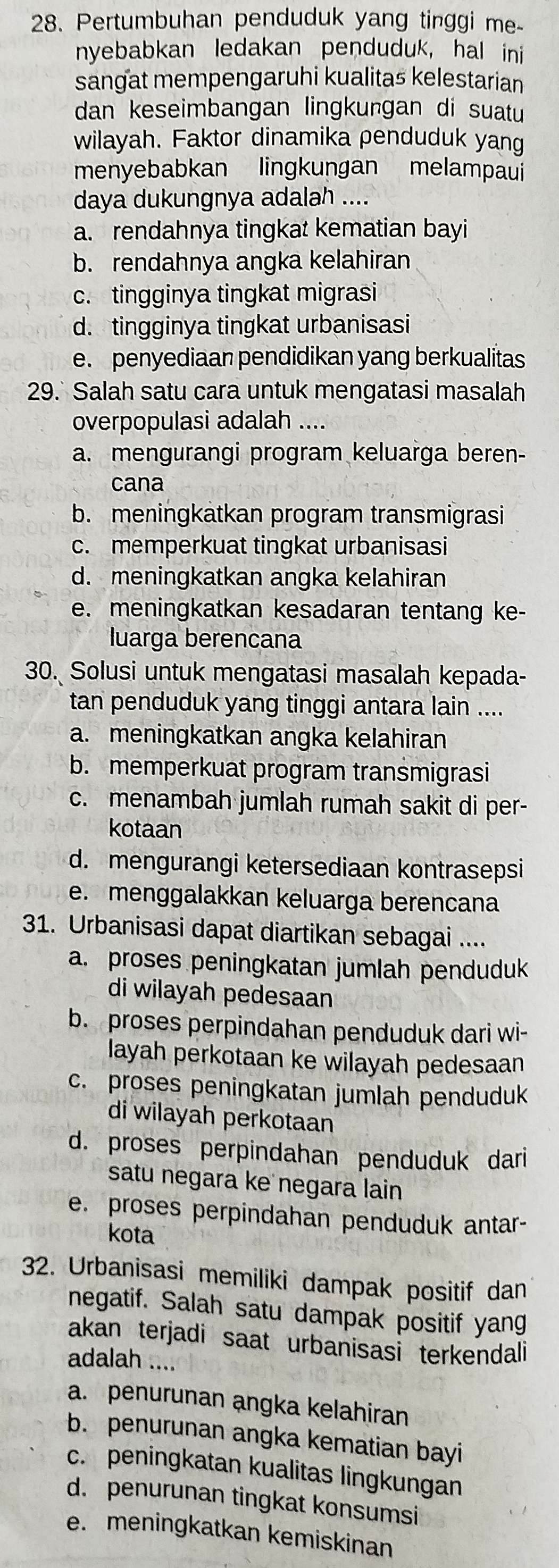 Pertumbuhan penduduk yang tinggi me-
nyebabkan ledakan penduduk, hal ini
sangat mempengaruhi kualitas kelestarian
dan keseimbangan lingkungan di suatu
wilayah. Faktor dinamika penduduk yang
menyebabkan lingkungan melampaui
daya dukungnya adalah ....
a. rendahnya tingkat kematian bayi
b. rendahnya angka kelahiran
c. tingginya tingkat migrasi
d. tingginya tingkat urbanisasi
e. penyediaan pendidikan yang berkualitas
29.` Salah satu cara untuk mengatasi masalah
overpopulasi adalah ....
a. mengurangi program keluarga beren-
cana
b. meningkatkan program transmigrasi
c. memperkuat tingkat urbanisasi
d. meningkatkan angka kelahiran
e. meningkatkan kesadaran tentang ke-
luarga berencana
30. Solusi untuk mengatasi masalah kepada-
tan penduduk yang tinggi antara lain ....
a. meningkatkan angka kelahiran
b. memperkuat program transmigrasi
c. menambah jumlah rumah sakit di per-
kotaan
d. mengurangi ketersediaan kontrasepsi
e. menggalakkan keluarga berencana
31. Urbanisasi dapat diartikan sebagai ....
a. proses peningkatan jumlah penduduk
di wilayah pedesaan
b. proses perpindahan penduduk dari wi-
layah perkotaan ke wilayah pedesaan
c. proses peningkatan jumlah penduduk
di wilayah perkotaan
d. proses perpindahan penduduk dari
satu negara ke negara lain
e. proses perpindahan penduduk antar-
kota
32. Urbanisasi memiliki dampak positif dan
negatif. Salah satu dampak positif yang
akan terjadi saat urbanisasi terkendali
adalah ....
a. penurunan angka kelahiran
b. penurunan angka kematian bayi
c. peningkatan kualitas lingkungan
d. penurunan tingkat konsumsi
e. meningkatkan kemiskinan