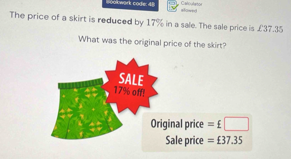 Bookwork code: 4B allowed Calculator
The price of a skirt is reduced by 17% in a sale. The sale price is £37.35
What was the original price of the skirt?
nal price =£□
ale price =£37.35