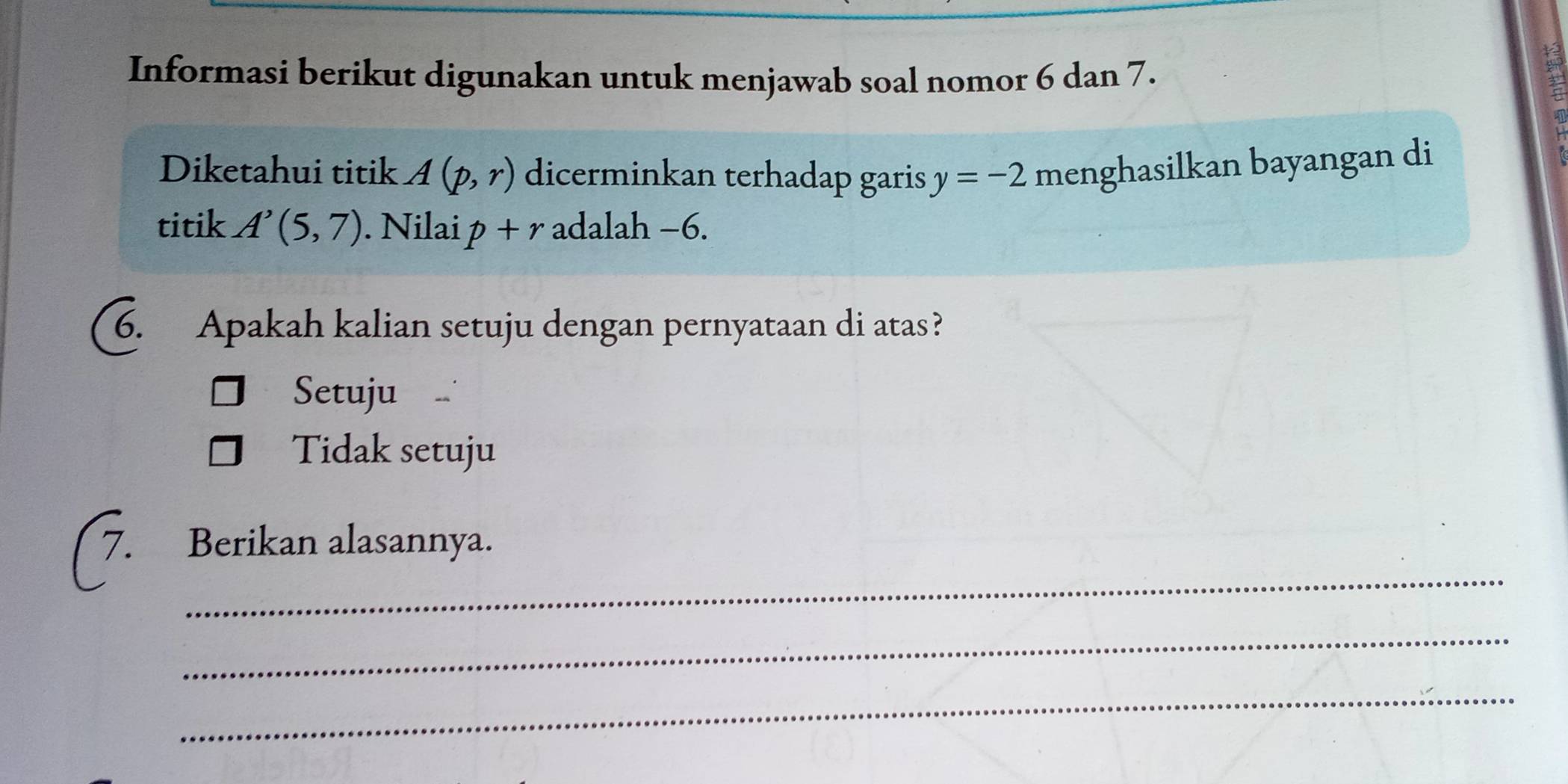 Informasi berikut digunakan untuk menjawab soal nomor 6 dan 7.
Diketahui titik A(p,r) dicerminkan terhadap garis y=-2 menghasilkan bayangan di
titik A'(5,7). Nilai p+r adalah −6.
6. Apakah kalian setuju dengan pernyataan di atas?
Setuju
Tidak setuju
_
Berikan alasannya.
_
_