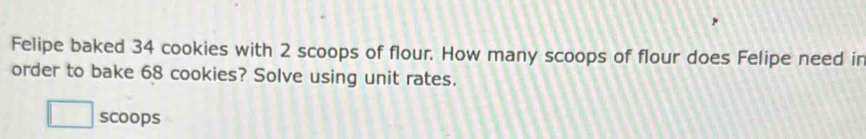 Felipe baked 34 cookies with 2 scoops of flour. How many scoops of flour does Felipe need in 
order to bake 68 cookies? Solve using unit rates. 
scoops