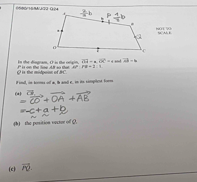 0580/16/M/J/22 Q24 
NOT TO 
SCALE 
In the diagram, O is the origin, vector OA=a, vector OC=c and vector AB=b.
P is on the line AB so that AP:PB=2:1.
Q is the midpoint of BC. 
Find, in terms of a, b and c, in its simplest form 
(a) vector CB
(b) the position vector of Q, 
(c) vector PQ.