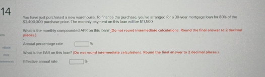 You have just purchased a new warehouse. To finance the purchase, you've arranged for a 30-year mortgage loan for 80% of the
$3,400,000 purchase price. The monthly payment on this loar will be $17,500. 
ets places.) What is the monthly compounded APR on this loan? JDo not round intermediate calculations. Round the final answer to 2 decimal 
Annual percentage rale □ 9
+Bock What is the EAR on this loan? (Do not round intermediate calculations. Round the final answer to 2 decimal places.) 
Priond 
References Effective aninual rate □