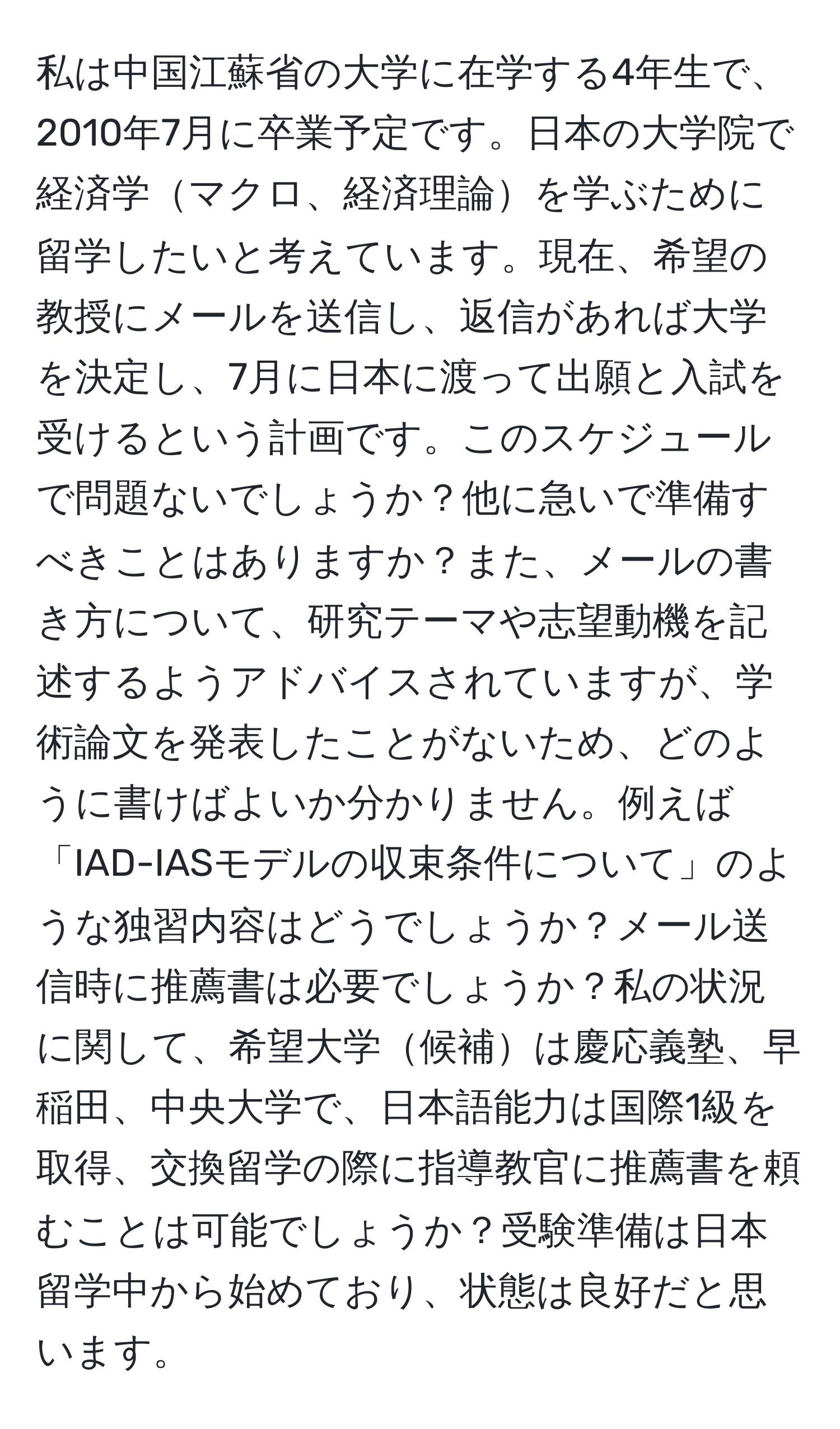 私は中国江蘇省の大学に在学する4年生で、2010年7月に卒業予定です。日本の大学院で経済学マクロ、経済理論を学ぶために留学したいと考えています。現在、希望の教授にメールを送信し、返信があれば大学を決定し、7月に日本に渡って出願と入試を受けるという計画です。このスケジュールで問題ないでしょうか？他に急いで準備すべきことはありますか？また、メールの書き方について、研究テーマや志望動機を記述するようアドバイスされていますが、学術論文を発表したことがないため、どのように書けばよいか分かりません。例えば「IAD-IASモデルの収束条件について」のような独習内容はどうでしょうか？メール送信時に推薦書は必要でしょうか？私の状況に関して、希望大学候補は慶応義塾、早稲田、中央大学で、日本語能力は国際1級を取得、交換留学の際に指導教官に推薦書を頼むことは可能でしょうか？受験準備は日本留学中から始めており、状態は良好だと思います。