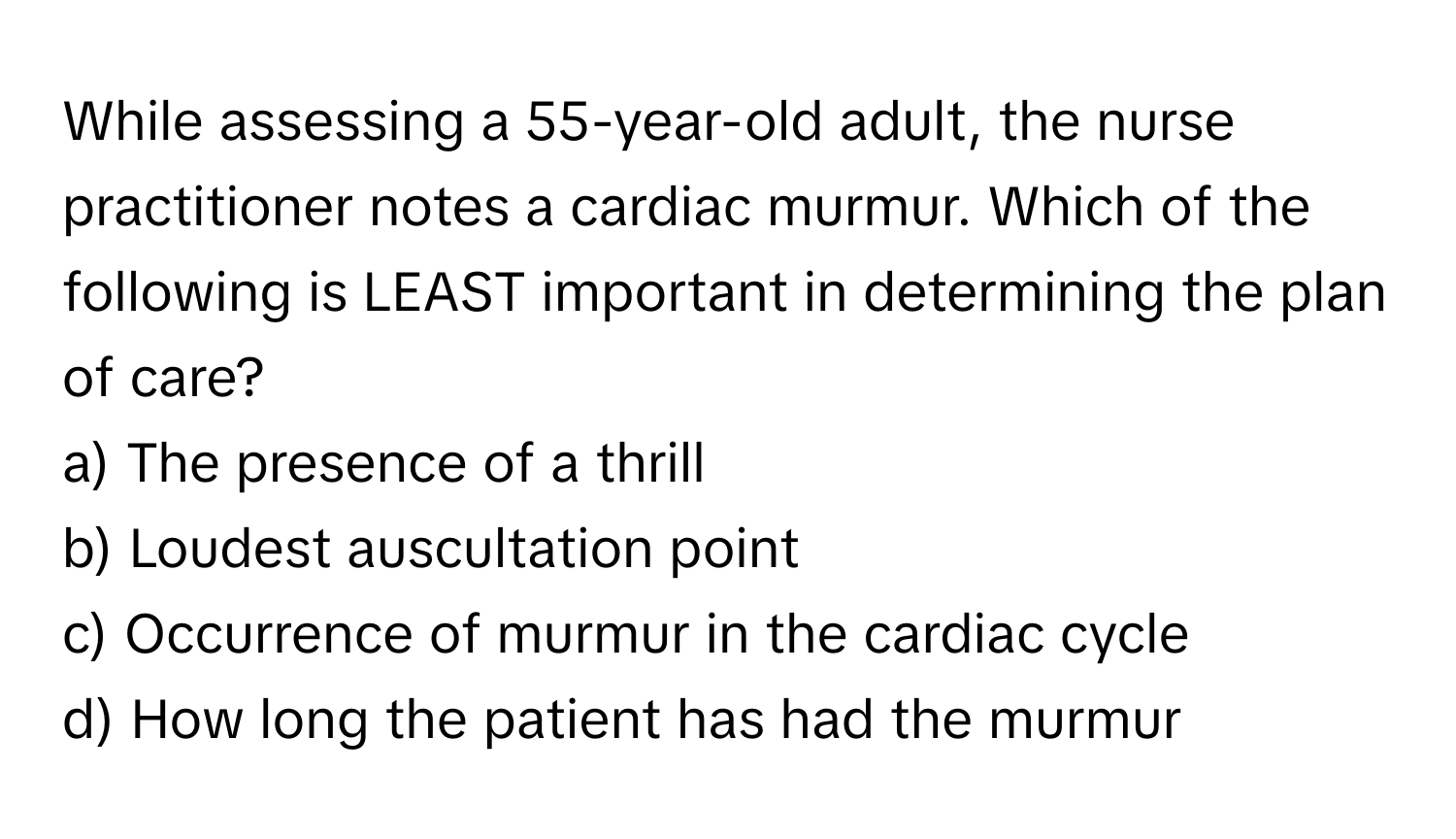 While assessing a 55-year-old adult, the nurse practitioner notes a cardiac murmur. Which of the following is LEAST important in determining the plan of care? 

a) The presence of a thrill 
b) Loudest auscultation point 
c) Occurrence of murmur in the cardiac cycle 
d) How long the patient has had the murmur