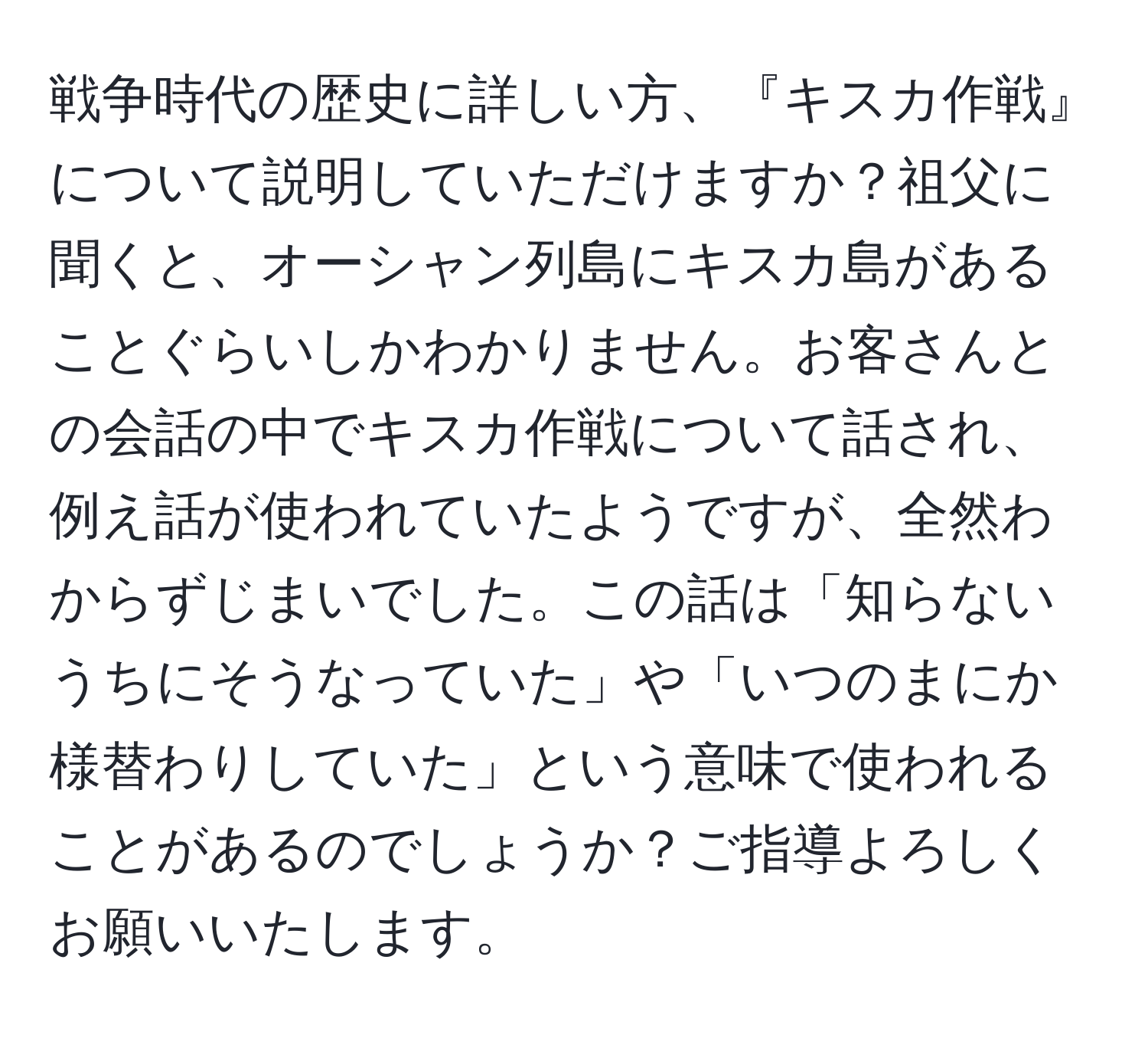 戦争時代の歴史に詳しい方、『キスカ作戦』について説明していただけますか？祖父に聞くと、オーシャン列島にキスカ島があることぐらいしかわかりません。お客さんとの会話の中でキスカ作戦について話され、例え話が使われていたようですが、全然わからずじまいでした。この話は「知らないうちにそうなっていた」や「いつのまにか様替わりしていた」という意味で使われることがあるのでしょうか？ご指導よろしくお願いいたします。