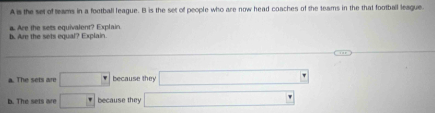 A is the set of teams in a football league. B is the set of people who are now head coaches of the teams in the that football league.
a. Are the sets equivalent? Explain.
b. Are the sets equal? Explain.
a. The sets are □ because they □
b. The sets are □ because they □