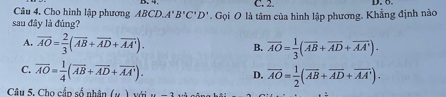 4. C. 2. D. ö.
Câu 4. Cho hình lập phương ABCD. A'B'C'D'
sau đây là đúng? . Gọi O là tâm của hình lập phương. Khẳng định nào
A. overline AO= 2/3 (overline AB+overline AD+overline AA'). B. overline AO= 1/3 (overline AB+overline AD+overline AA').
C. overline AO= 1/4 (overline AB+overline AD+overline AA').
D. overline AO= 1/2 (overline AB+overline AD+overline AA'). 
Câu 5. Cho cấp số nhân (μ ) với y=3