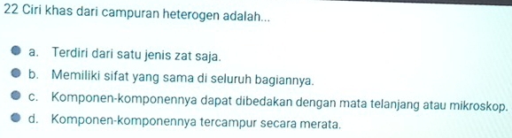 Ciri khas dari campuran heterogen adalah...
a. Terdiri dari satu jenis zat saja.
b. Memiliki sifat yang sama di seluruh bagiannya.
c. Komponen-komponennya dapat dibedakan dengan mata telanjang atau mikroskop.
d. Komponen-komponennya tercampur secara merata.