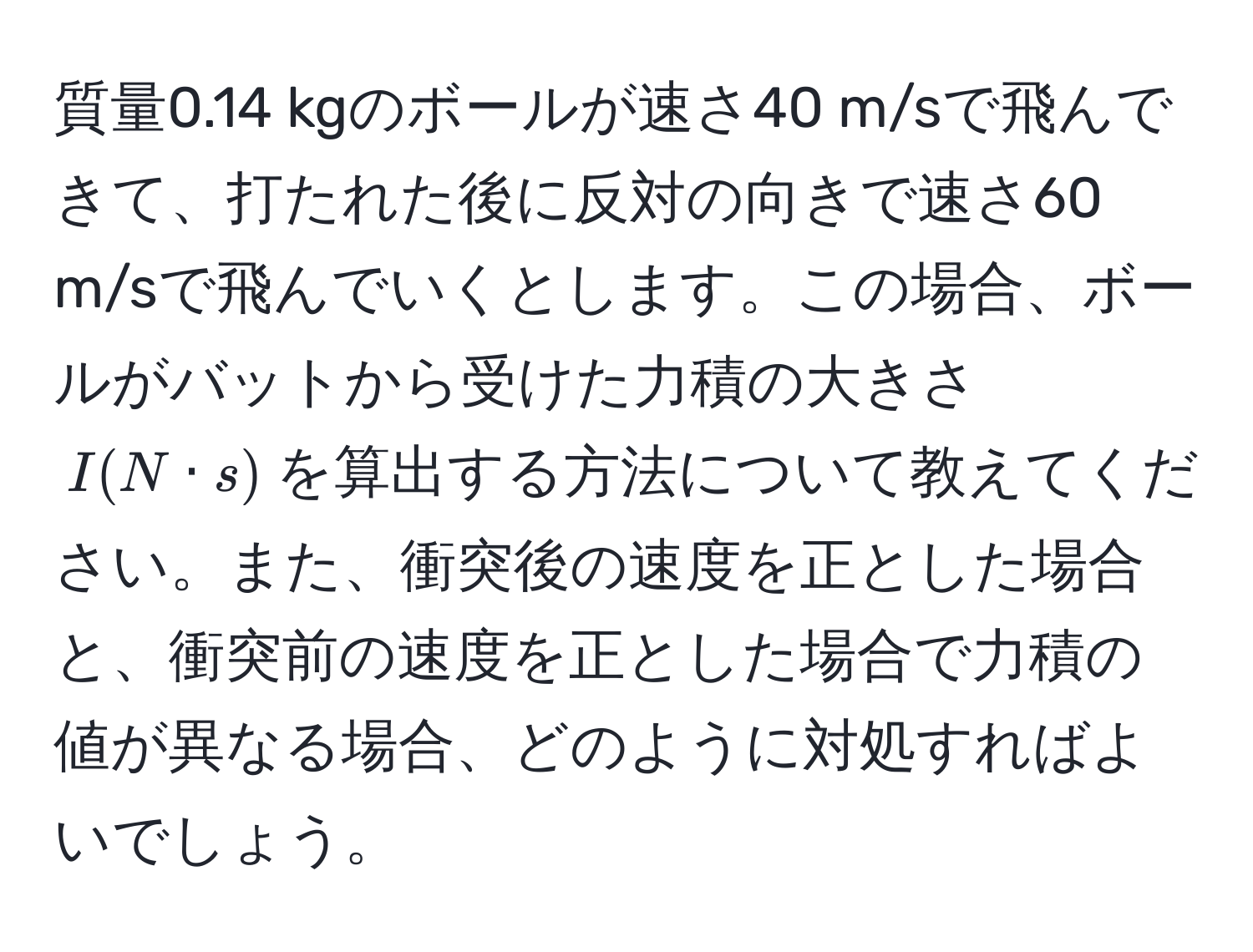 質量0.14 kgのボールが速さ40 m/sで飛んできて、打たれた後に反対の向きで速さ60 m/sで飛んでいくとします。この場合、ボールがバットから受けた力積の大きさ$I(N · s)$を算出する方法について教えてください。また、衝突後の速度を正とした場合と、衝突前の速度を正とした場合で力積の値が異なる場合、どのように対処すればよいでしょう。