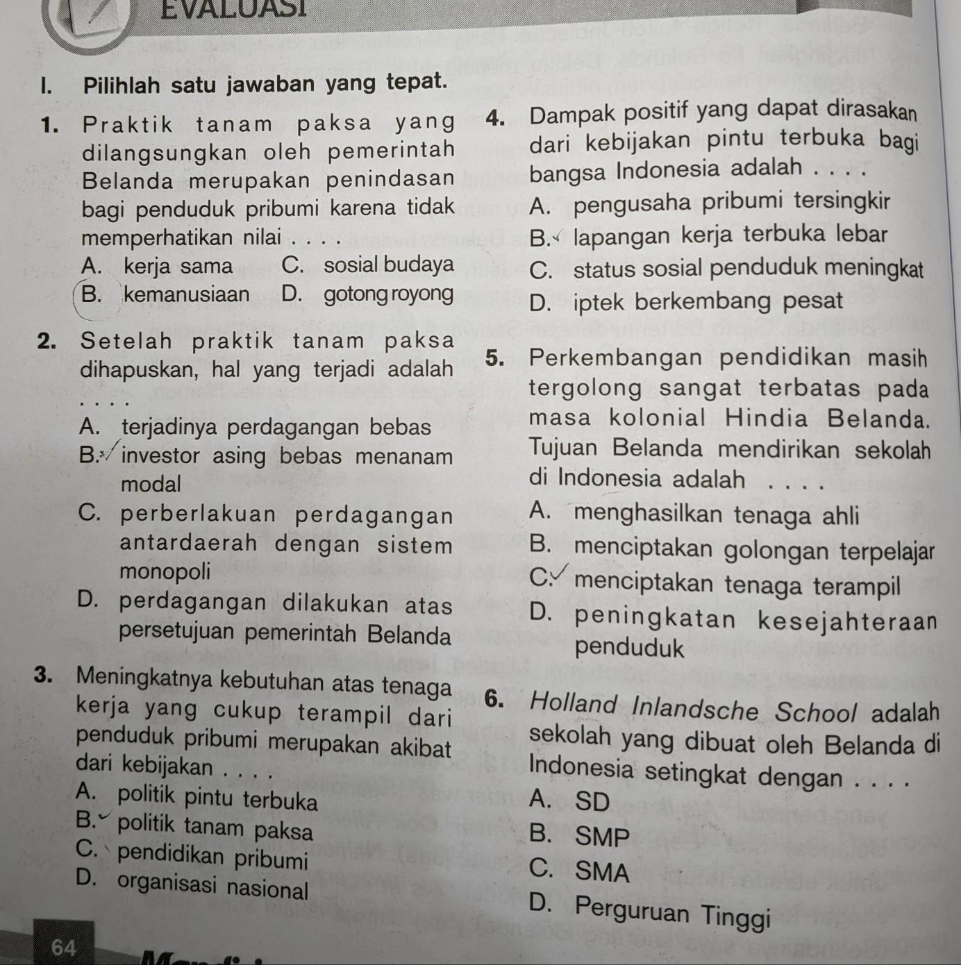 EVALUASI
I. Pilihlah satu jawaban yang tepat.
1. Praktik tanam paksa yang 4. Dampak positif yang dapat dirasakan
dilangsungkan oleh pemerintah dari kebijakan pintu terbuka bagi
Belanda merupakan penindasan bangsa Indonesia adalah . . . .
bagi penduduk pribumi karena tidak A. pengusaha pribumi tersingkir
memperhatikan nilai . . . . B. lapangan kerja terbuka lebar
A. kerja sama C. sosial budaya C. status sosial penduduk meningkat
B. kemanusiaan D. gotong royong
D. iptek berkembang pesat
2. Setelah praktik tanam paksa
dihapuskan, hal yang terjadi adalah 5. Perkembangan pendidikan masih
tergolong sangat terbatas pada
A. terjadinya perdagangan bebas
masa kolonial Hindia Belanda.
B.  investor asing bebas menanam
Tujuan Belanda mendirikan sekolah
di Indonesia adalah
modal . . . .
C. perberlakuan perdagangan
A. menghasilkan tenaga ahli
antardaerah dengan sistem B. menciptakan golongan terpelajar
monopoli C. menciptakan tenaga terampil
D. perdagangan dilakukan atas D. peningkatan kesejahteraan
persetujuan pemerintah Belanda
penduduk
3. Meningkatnya kebutuhan atas tenaga 6. Holland Inlandsche School adalah
kerja yang cukup terampil dari
penduduk pribumi merupakan akibat
sekolah yang dibuat oleh Belanda di
dari kebijakan . . . .
Indonesia setingkat dengan . . . .
A. politik pintu terbuka A. SD
B. politik tanam paksa
B. SMP
C. pendidikan pribumi
C. SMA
D. organisasi nasional
D. Perguruan Tinggi
64