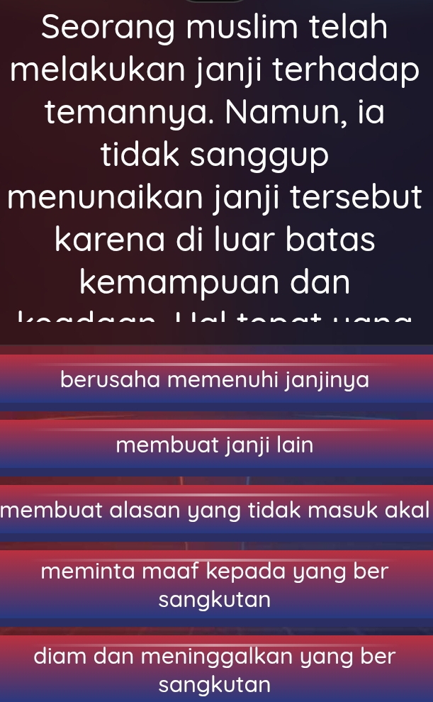 Seorang muslim telah
melakukan janji terhadap
temannya. Namun, ia
tidak sanggup
menunaikan janji tersebut
karena di luar batas
kemampuan dan
berusaha memenuhi janjinya
membuat janji lain
membuat alasan yang tidak masuk akal
meminta maaf kepada yang ber
sangkutan
diam dan meninggalkan yang ber
sangkutan