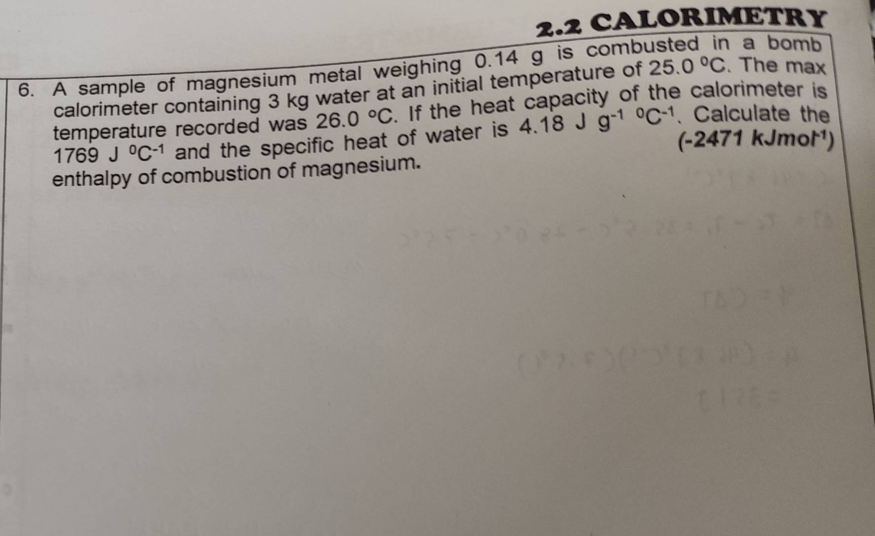 2.2 CALORIMETRY 
6. A sample of magnesium metal weighing 0.14 g is comb 
a bomb 
calorimeter containing 3 kg water at an initial temperature of 25.0°C. The max 
temperature recorded was 26.0°C. If the heat capacity of the calorimeter is
1769J^0C^(-1) and the specific heat of water is 4.18 J g^((-1)^0C^-1) 、 Calculate the 
(-2471 kJmot¹) 
enthalpy of combustion of magnesium.