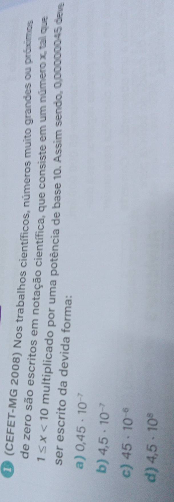 D0 (CEFET-MG 2008) Nos trabalhos científicos, números muito grandes ou próximos
de zero são escritos em notação científica, que consiste em um número x, tal que
1≤ x<10</tex> multiplicado por uma potência de base 10. Assim sendo, 0,00000045 dele
ser escrito da devida forma:
a) 0,45· 10^(-7)
b) 4,5· 10^(-7)
c) 45· 10^(-6)
d) 4,5· 10^8