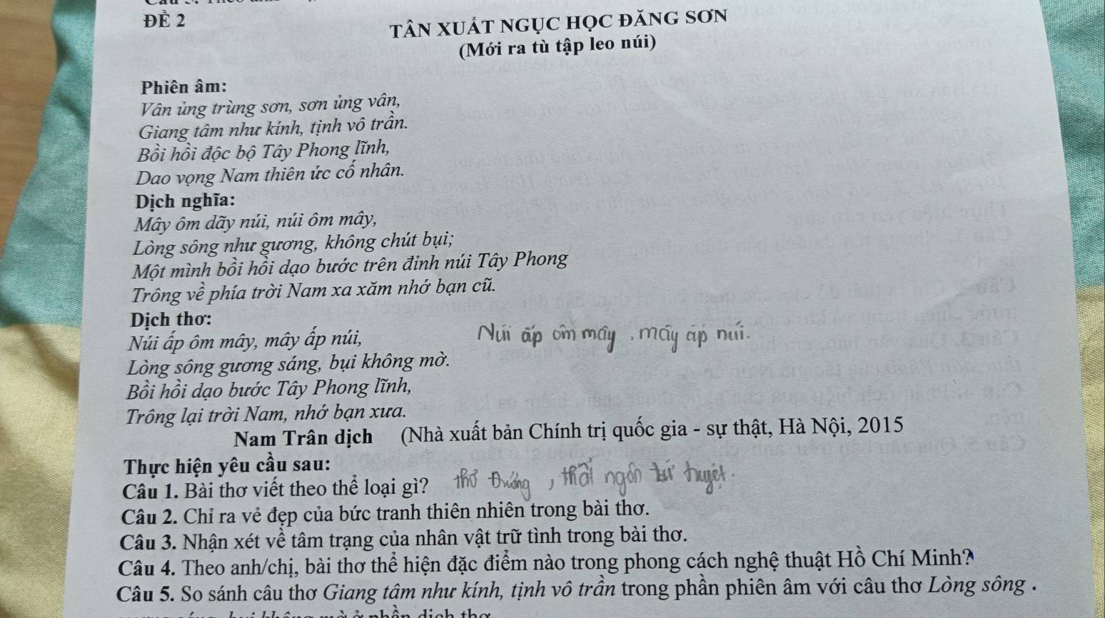 ĐÈ 2 
tâN XUÁt ngụC học đănG Sơn 
(Mới ra tù tập leo núi) 
Phiên âm: 
Vân ủng trùng sơn, sơn ủng vân, 
Giang tâm như kính, tịnh vô trần. 
Bồi hồi độc bộ Tây Phong lĩnh, 
Dao vọng Nam thiên ức cố nhân. 
Dịch nghĩa: 
Mây ôm dãy núi, núi ôm mây, 
Lòng sông như gương, không chút bụi; 
Một mình bồi hồi dạo bước trên đinh núi Tây Phong 
Trông về phía trời Nam xa xăm nhớ bạn cũ. 
Dịch thơ: 
Núi ấp ôm mây, mây ấp núi, 
Lòng sông gương sáng, bụi không mờ. 
Bồi hồi dạo bước Tây Phong lĩnh, 
Trông lại trời Nam, nhớ bạn xưa. 
Nam Trân dịch (Nhà xuất bản Chính trị quốc gia - sự thật, Hà Nội, 2015 
Thực hiện yêu cầu sau: 
Câu 1. Bài thơ viết theo thể loại gì? 
Câu 2. Chỉ ra vẻ đẹp của bức tranh thiên nhiên trong bài thơ. 
Câu 3. Nhận xét về tâm trạng của nhân vật trữ tình trong bài thơ. 
Câu 4. Theo anh/chị, bài thơ thể hiện đặc điểm nào trong phong cách nghệ thuật Hồ Chí Minh? 
Câu 5. So sánh câu thơ Giang tâm như kính, tịnh vô trần trong phần phiên âm với câu thơ Lòng sông .