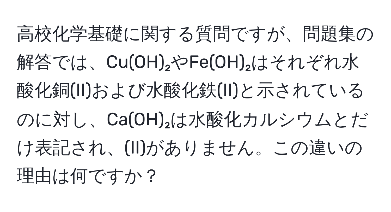 高校化学基礎に関する質問ですが、問題集の解答では、Cu(OH)₂やFe(OH)₂はそれぞれ水酸化銅(II)および水酸化鉄(II)と示されているのに対し、Ca(OH)₂は水酸化カルシウムとだけ表記され、(II)がありません。この違いの理由は何ですか？