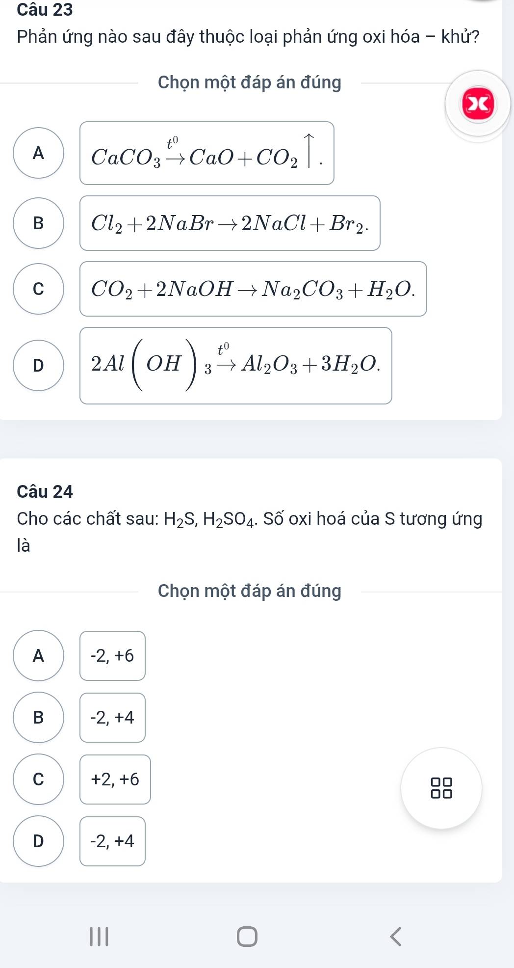 Phản ứng nào sau đây thuộc loại phản ứng oxi hóa - khử?
Chọn một đáp án đúng
X
A CaCO_3xrightarrow t^0CaO+CO_2uparrow.
B Cl_2+2NaBrto 2NaCl+Br_2.
C CO_2+2NaOHto Na_2CO_3+H_2O.
D 2Al(OH)_3xrightarrow t^0Al_2O_3+3H_2O. 
Câu 24
Cho các chất sau: H_2S, H_2SO_4. Số oxi hoá của S tương ứng
là
Chọn một đáp án đúng
A -2, +6
B -2, +4
C +2, +6
□□
D -2, +4