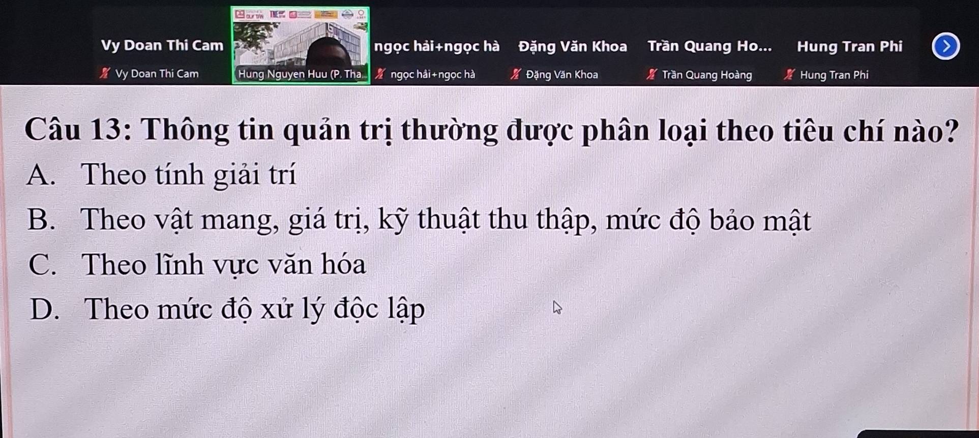 0 º
2
Vy Doan Thi Cam ngọc hải+ngọc hà Đặng Văn Khoa Trần Quang Ho... Hung Tran Phi
% Vy Doan Thi Cam Hung Nguyen Huu (P. Tha ngọc hải+ngọc hà Đặng Văn Khoa Trần Quang Hoàng Hung Tran Phi
Câu 13: Thông tin quản trị thường được phân loại theo tiêu chí nào?
A. Theo tính giải trí
B. Theo vật mang, giá trị, kỹ thuật thu thập, mức độ bảo mật
C. Theo lĩnh vực văn hóa
D. Theo mức độ xử lý độc lập