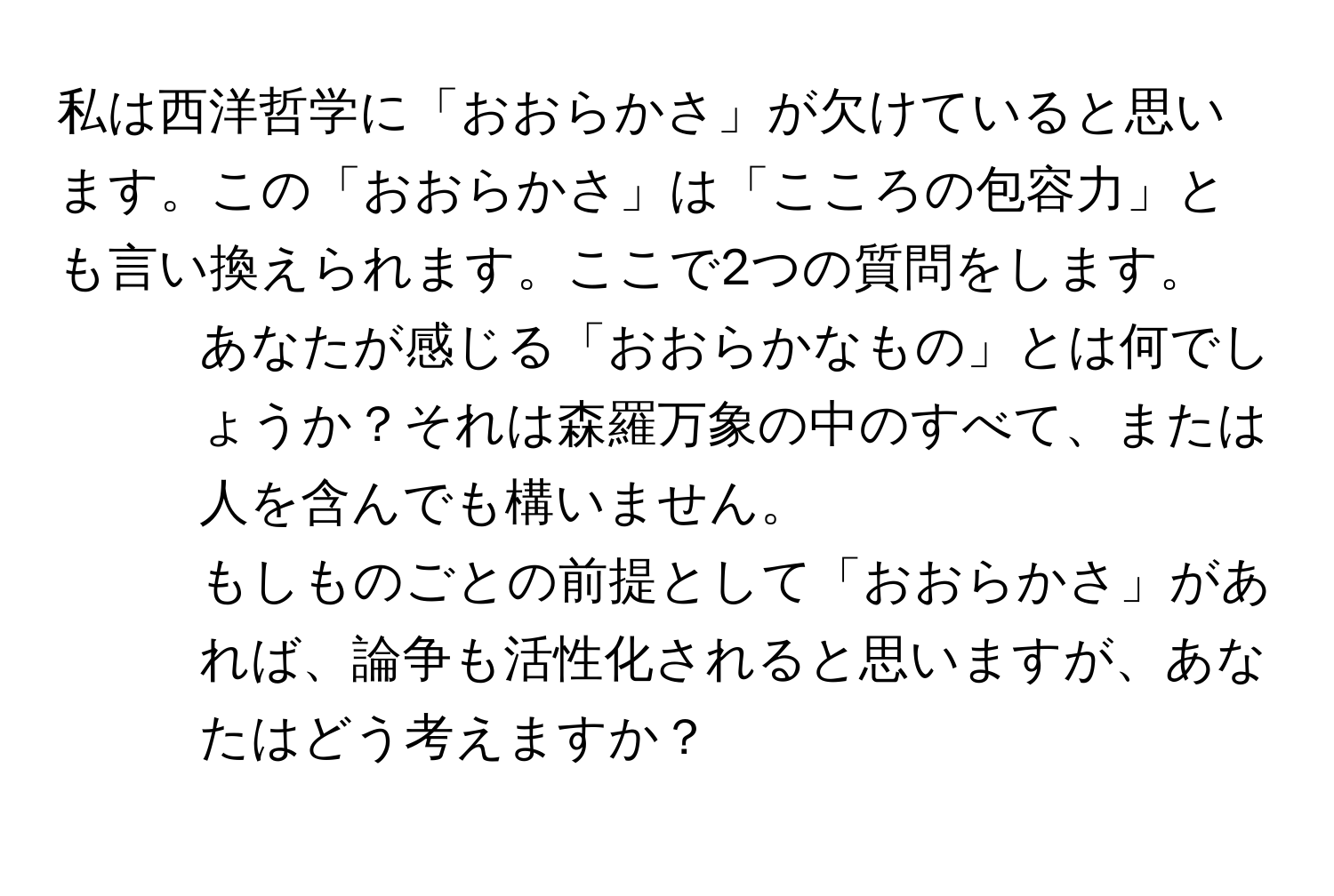 私は西洋哲学に「おおらかさ」が欠けていると思います。この「おおらかさ」は「こころの包容力」とも言い換えられます。ここで2つの質問をします。  
1. あなたが感じる「おおらかなもの」とは何でしょうか？それは森羅万象の中のすべて、または人を含んでも構いません。  
2. もしものごとの前提として「おおらかさ」があれば、論争も活性化されると思いますが、あなたはどう考えますか？