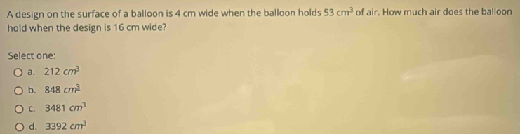 A design on the surface of a balloon is 4 cm wide when the balloon holds 53cm^3 of air. How much air does the balloon
hold when the design is 16 cm wide?
Select one:
a. 212cm^3
b. 848cm^3
C. 3481cm^3
d. 3392cm^3