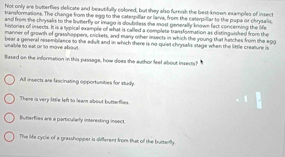 Not only are butterflies delicate and beautifully colored, but they also furnish the best-known examples of insect
transformations. The change from the egg to the caterpillar or larva, from the caterpillar to the pupa or chrysalis,
and from the chrysalis to the butterfly or imago is doubtless the most generally known fact concerning the life
histories of insects. It is a typical example of what is called a complete transformation as distinguished from the
manner of growth of grasshoppers, crickets, and many other insects in which the young that hatches from the egg
bear a general resemblance to the adult and in which there is no quiet chrysalis stage when the little creature is
unable to eat or to move about.
Based on the information in this passage, how does the author feel about insects?
All insects are fascinating opportunities for study.
There is very little left to learn about butterflies.
Butterflies are a particularly interesting insect.
The life cycle of a grasshopper is different from that of the butterfly.