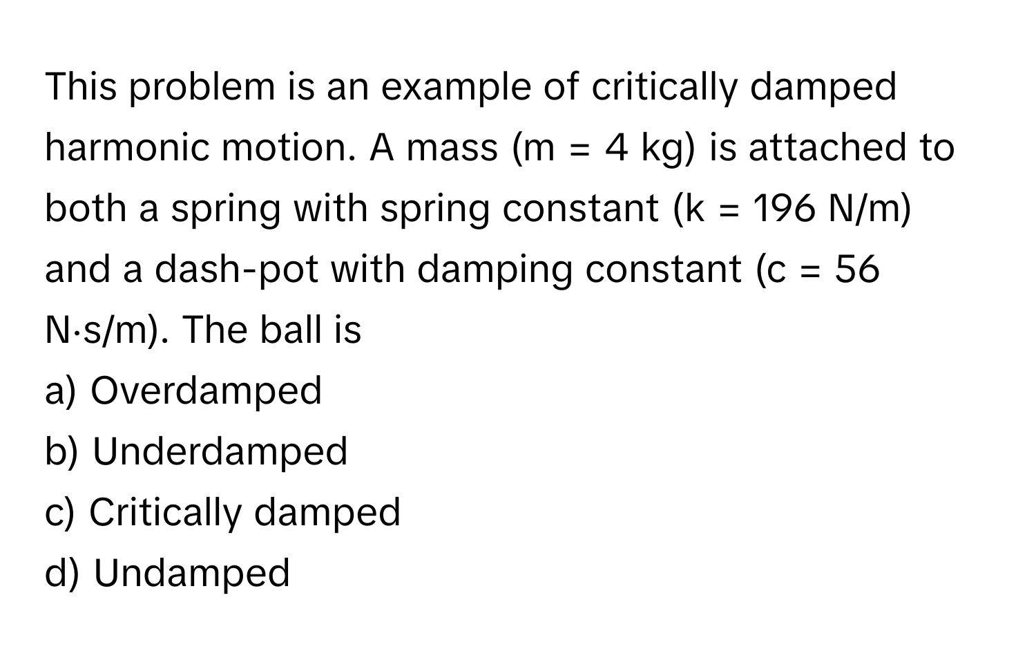 This problem is an example of critically damped harmonic motion. A mass (m = 4 kg) is attached to both a spring with spring constant (k = 196 N/m) and a dash-pot with damping constant (c = 56 N⋅s/m). The ball is 

a) Overdamped 
b) Underdamped 
c) Critically damped 
d) Undamped