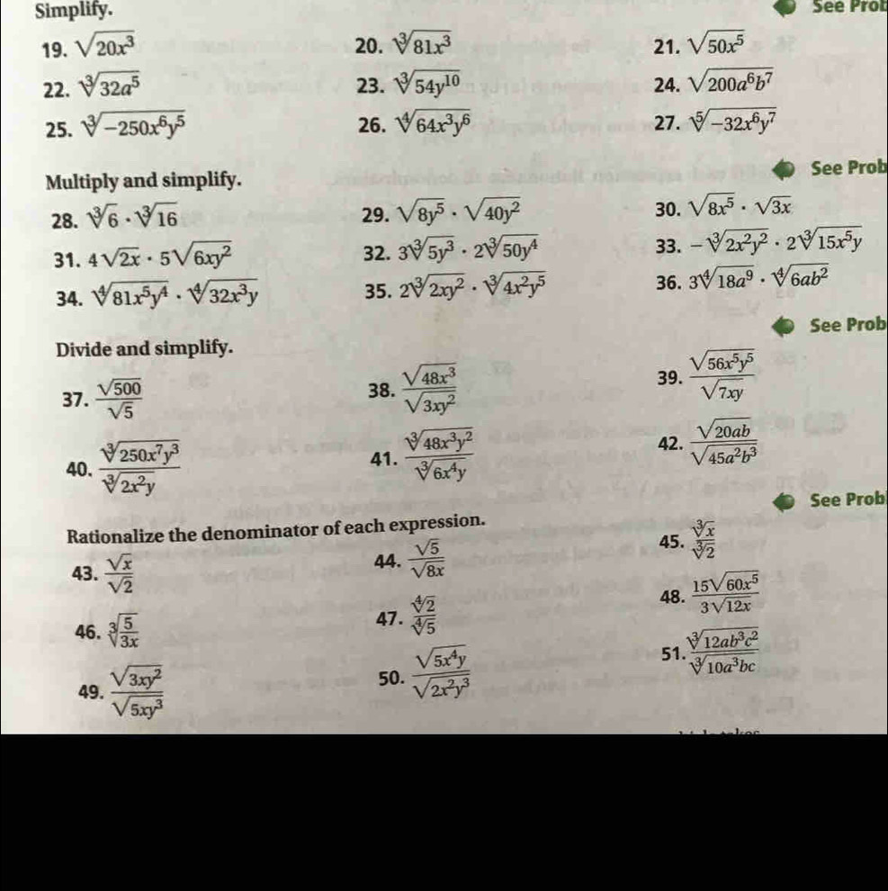 Simplify. See Prob
19. sqrt(20x^3) 20. sqrt[3](81x^3) 21. sqrt(50x^5)
22. sqrt[3](32a^5) 23. sqrt[3](54y^(10)) 24. sqrt(200a^6b^7)
25. sqrt[3](-250x^6y^5) 26. sqrt[4](64x^3y^6) 27. sqrt[5](-32x^6y^7)
Multiply and simplify. See Prob
28. sqrt[3](6)· sqrt[3](16) 29. sqrt(8y^5)· sqrt(40y^2) 30. sqrt(8x^5)· sqrt(3x)
33.
31. 4sqrt(2x)· 5sqrt(6xy^2) 32. 3sqrt[3](5y^3)· 2sqrt[3](50y^4) -sqrt[3](2x^2y^2)· 2sqrt[3](15x^5y)
34. sqrt[4](81x^5y^4)· sqrt[4](32x^3y) 35. 2sqrt[3](2xy^2)· sqrt[3](4x^2y^5)
36. 3sqrt[4](18a^9)· sqrt[4](6ab^2)
Divide and simplify. See Prob
37.  sqrt(500)/sqrt(5)  38.  sqrt(48x^3)/sqrt(3xy^2) 
39.  sqrt(56x^5y^5)/sqrt(7xy) 
40.  sqrt[3](250x^7y^3)/sqrt[3](2x^2y) 
42.
41.  sqrt[3](48x^3y^2)/sqrt[3](6x^4y)   sqrt(20ab)/sqrt(45a^2b^3) 
See Prob
Rationalize the denominator of each expression.
45.  sqrt[3](x)/sqrt[3](2) 
43.  sqrt(x)/sqrt(2) 
44.  sqrt(5)/sqrt(8x) 
46. sqrt[3](frac 5)3x 47 .  sqrt[4](2)/sqrt[4](5) 
48.  15sqrt(60x^5)/3sqrt(12x) 
49.  sqrt(3xy^2)/sqrt(5xy^3) 
50.  sqrt(5x^4y)/sqrt(2x^2y^3)  51. sqrt[3](12ab^3c^2)/sqrt[3](10a^3bc) 
