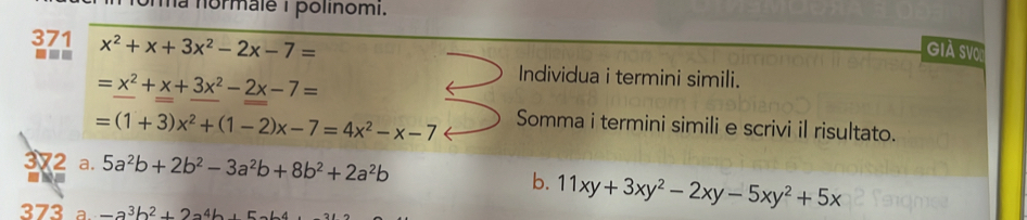 unma normale 1 polinomi. 
371 x^2+x+3x^2-2x-7=
--- 
Già sVo
=x^2+x+3x^2-2x-7=
Individua i termini simili.
=(1+3)x^2+(1-2)x-7=4x^2-x-7 Somma i termini simili e scrivi il risultato. 
372 a. 5a^2b+2b^2-3a^2b+8b^2+2a^2b
b. 11xy+3xy^2-2xy-5xy^2+5x
373 a. -a^3b^2+2a^4b, 5ab