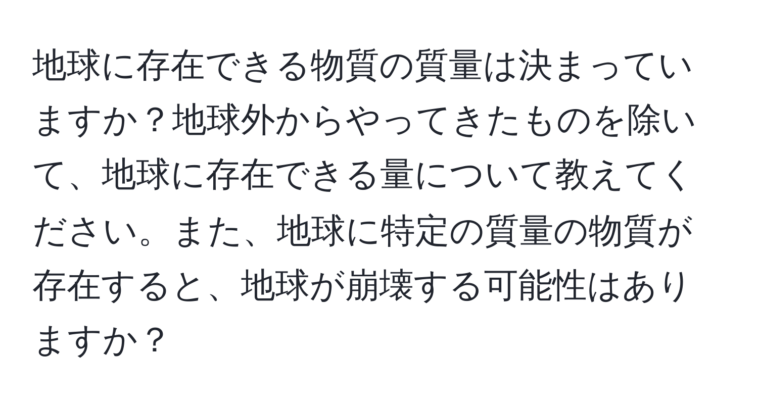 地球に存在できる物質の質量は決まっていますか？地球外からやってきたものを除いて、地球に存在できる量について教えてください。また、地球に特定の質量の物質が存在すると、地球が崩壊する可能性はありますか？