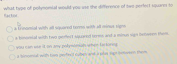 what type of polynomial would you use the difference of two perfect squares to
factor.
a trinomial with all squared terms with all minus signs
a binomial with two perfect squared terms and a minus sign between them.
you can use it on any polynomials when factoring
a binomial with two perfect cubes and a plus sign between them.