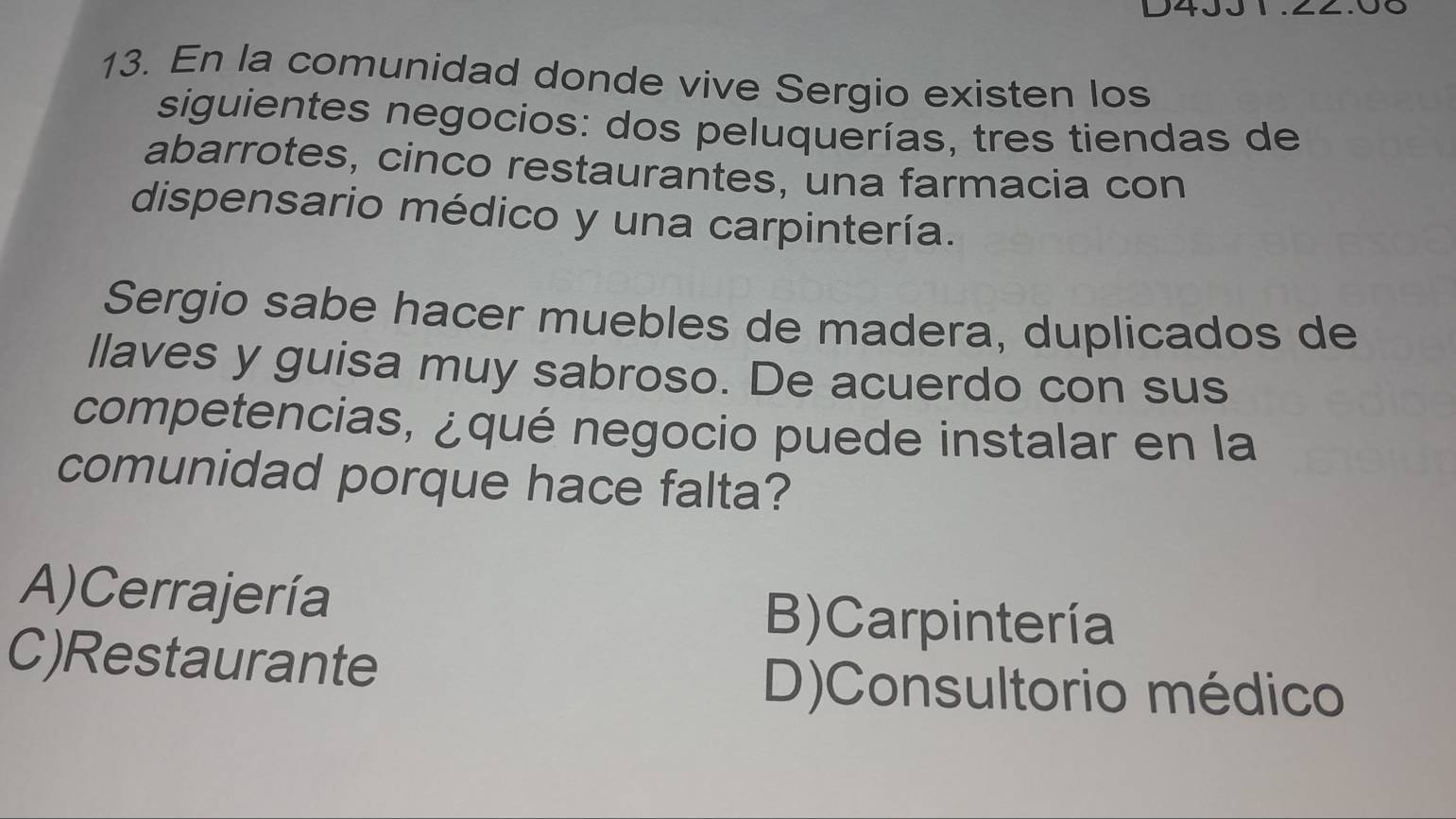 En la comunidad donde vive Sergio existen los
siguientes negocios: dos peluquerías, tres tiendas de
abarrotes, cinco restaurantes, una farmacia con
dispensario médico y una carpintería.
Sergio sabe hacer muebles de madera, duplicados de
llaves y guisa muy sabroso. De acuerdo con sus
competencias, ¿qué negocio puede instalar en la
comunidad porque hace falta?
A)Cerrajería B) Carpintería
C)Restaurante
D)Consultorio médico