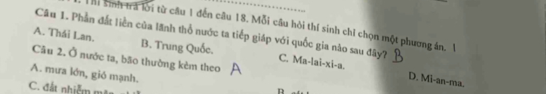 …
hi sinh trà lời từ câu 1 đến câu 18. Mỗi câu hỏi thí sinh chỉ chọn một phương án. 1
Câu 1. Phần đất liền của lãnh thổ nước ta tiếp giáp với quốc gia nào sau đây?
A. Thái Lan. B. Trung Quốc. C. Ma-lai-xi-a.
Câu 2. Ở nước ta, bão thường kèm theo
A. mưa lớn, gió mạnh.
D. Mi-an-ma.
C. đất nhiễm mặn
R