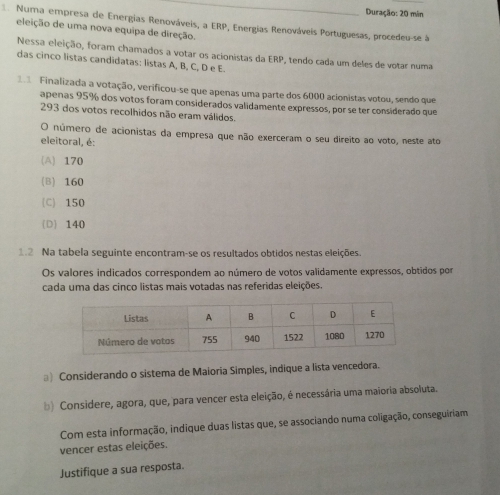 Duração: 20 min
Numa empresa de Energias Renováveis, a ERP, Energias Renováveis Portuguesas, procedeu-se à
eleição de uma nova equipa de direção.
Nessa eleição, foram chamados a votar os acionistas da ERP, tendo cada um deles de votar numa
das cinco listas candidatas: listas A, B, C, D e E.
2 Finalizada a votação, verificou-se que apenas uma parte dos 6000 acionistas votou, sendo que
apenas 95% dos votos foram considerados validamente expressos, por se ter considerado que
293 dos votos recolhidos não eram válidos.
O número de acionistas da empresa que não exerceram o seu direito ao voto, neste ato
eleitoral, é:
(A) 170
(B) 160
(C) 150
D 140
1.2 Na tabela seguinte encontram-se os resultados obtidos nestas eleições.
Os valores indicados correspondem ao número de votos validamente expressos, obtidos por
cada uma das cinco listas mais votadas nas referidas eleições.
*) Considerando o sistema de Maioria Simples, indique a lista vencedora.
b) Considere, agora, que, para vencer esta eleição, é necessária uma maioria absoluta.
Com esta informação, indique duas listas que, se associando numa coligação, conseguiriam
vencer estas eleições.
Justifique a sua resposta.