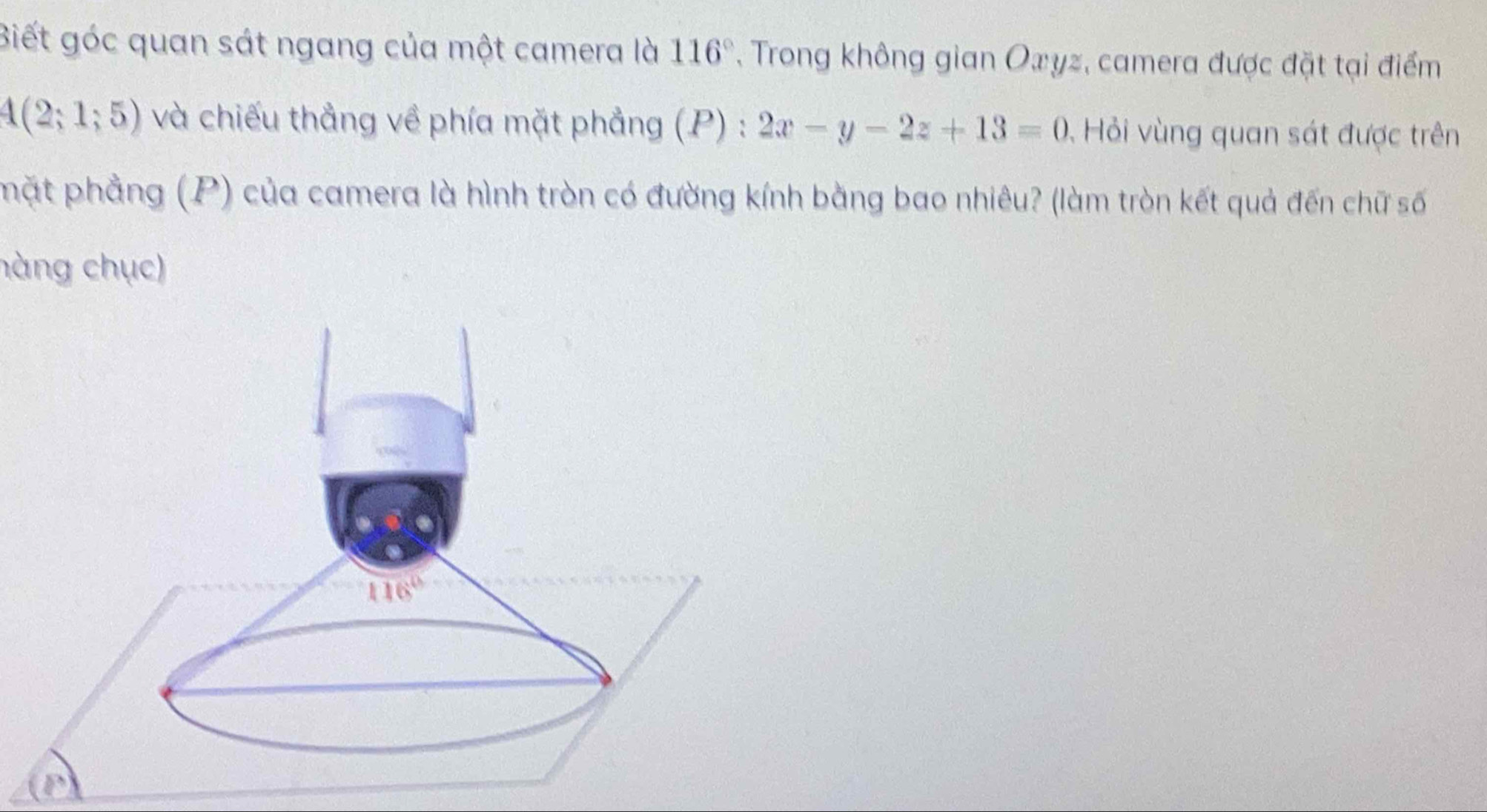 Biết góc quan sát ngang của một camera là 116° , Trong không gian Oxyz, camera được đặt tại điểm
4(2;1;5) và chiếu thẳng về phía mặt phẳng (P) : 2x-y-2z+13=0 Hỏi vùng quan sát được trên
phặt phẳng (P) của camera là hình tròn có đường kính bằng bao nhiêu? (làm tròn kết quả đến chữ số
hàng chục)