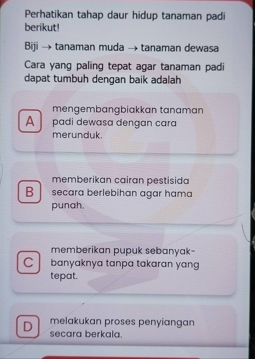 Perhatikan tahap daur hidup tanaman padi
berikut!
Biji → tanaman muda → tanaman dewasa
Cara yang paling tepat agar tanaman padi
dapat tumbuh dengan baik adalah
mengembängbiakkan tanaman
A padi dewasa dengan cara
merunduk.
memberikan cairan pestisida
B secara berlebihan agar hɑma
punah.
memberikan pupuk sebanyak-
C banyaknya tanpa takarɑn yan 
tepat.
D melakukan proses penyiangan
secara berkala.