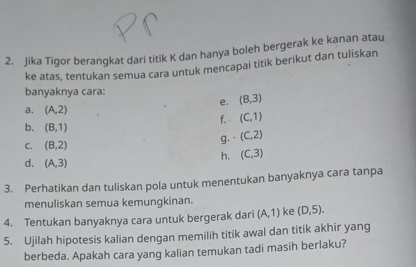 Jika Tigor berangkat dari titik K dan hanya boleh bergerak ke kanan atau 
ke atas, tentukan semua cara untuk mencapai titik berikut dan tuliskan 
banyaknya cara: 
e. (B,3)
a. (A,2)
f. · (C,1)
b. (B,1)
C. (B,2) g. ` (C,2)
h. (C,3)
d. (A,3)
3. Perhatikan dan tuliskan pola untuk menentukan banyaknya cara tanpa 
menuliskan semua kemungkinan. 
4. Tentukan banyaknya cara untuk bergerak dari (A,1) ke (D,5). 
5. Ujilah hipotesis kalian dengan memilih titik awal dan titik akhir yang 
berbeda. Apakah cara yang kalian temukan tadi masih berlaku?