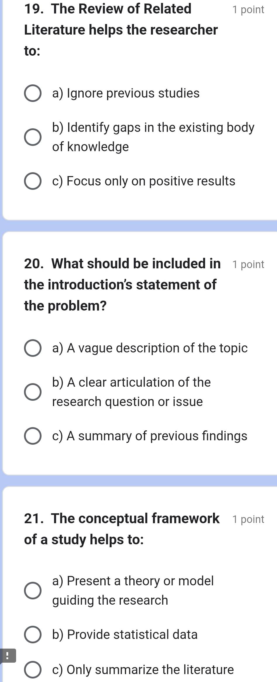 The Review of Related 1 point
Literature helps the researcher
to:
a) Ignore previous studies
b) Identify gaps in the existing body
of knowledge
c) Focus only on positive results
20. What should be included in 1 point
the introduction's statement of
the problem?
a) A vague description of the topic
b) A clear articulation of the
research question or issue
c) A summary of previous findings
21. The conceptual framework 1 point
of a study helps to:
a) Present a theory or model
guiding the research
b) Provide statistical data
!
c) Only summarize the literature