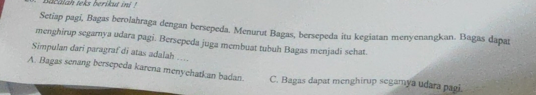 Bacalah teks berikut ini !
Setiap pagi, Bagas berolahraga dengan bersepeda. Menurut Bagas, bersepeda itu kegiatan menyenangkan. Bagas dapat
menghirup segarnya udara pagi. Bersepeda juga membuat tubuh Bagas menjadi sehat.
Simpulan dari paragraf di atas adalah ....
A. Bagas senang bersepeda karena menyehatkan badan. C. Bagas dapat menghirup segamya udara pagi.