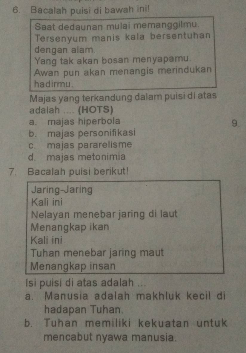 Bacalah puisi di bawah ini!
Saat dedaunan mulai memanggilmu.
Tersenyum manis kala bersentuhan
dengan alam.
Yang tak akan bosan menyapamu.
Awan pun akan menangis merindukan
hadirmu.
Majas yang terkandung dalam puisi di atas
adalah .... (HOTS)
a. majas hiperbola 9.
b. majas personifikasi
c. majas pararelisme
d. majas metonimia
7. Bacalah puisi berikut!
Jaring-Jaring
Kali ini
Nelayan menebar jaring di laut
Menangkap ikan
Kali ini
Tuhan menebar jaring maut
Menangkap insan
Isi puisi di atas adalah ...
a. Manusia adalah makhluk kecil di
hadapan Tuhan.
b. Tuhan memiliki kekuatan untuk
mencabut nyawa manusia.