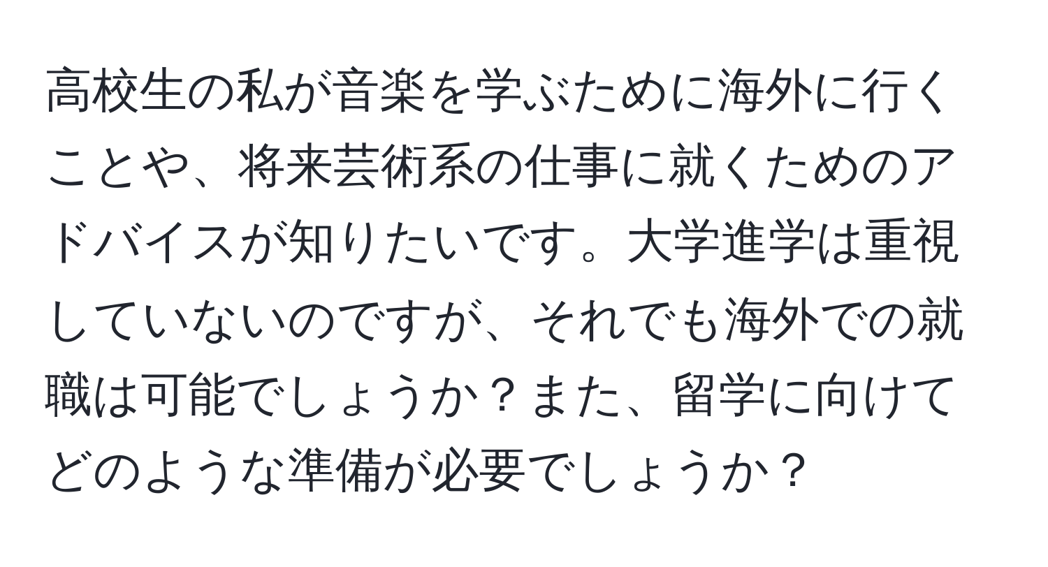 高校生の私が音楽を学ぶために海外に行くことや、将来芸術系の仕事に就くためのアドバイスが知りたいです。大学進学は重視していないのですが、それでも海外での就職は可能でしょうか？また、留学に向けてどのような準備が必要でしょうか？