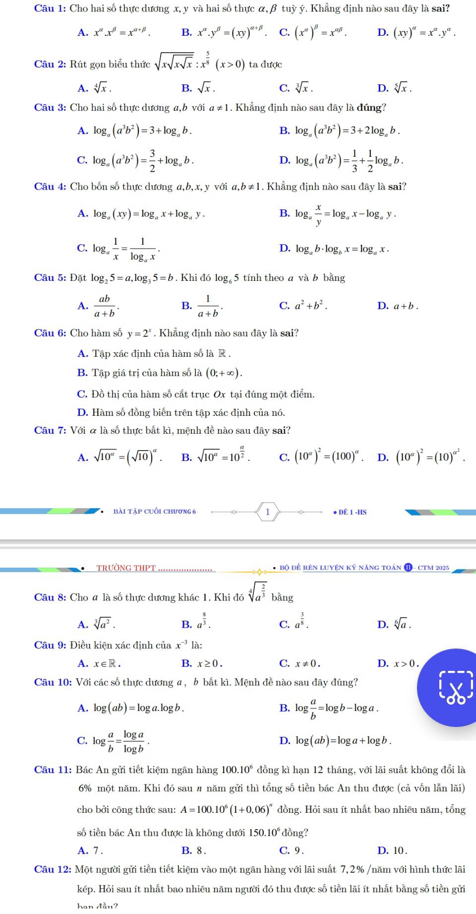 Cho hai số thực dương x, y và hai số thực α,β tuỳ ý. Khẳng định nào sau đây là sai?
A. x^(alpha).x^(beta)=x^(alpha +beta). B. x^(alpha).y^(beta)=(xy)^alpha +beta  C. (x^(alpha))^beta =x^(alpha beta). D. (xy)^alpha =x^(alpha).y^(alpha).
Câu 2: Rút gọn biểu thức sqrt(xsqrt xsqrt x):x^(frac 5)8(x>0) ta được
A. sqrt[4](x). B. sqrt(x). C. sqrt[3](x). D. sqrt[5](x).
Câu 3: Cho hai số thực dương a,b V_ ới a!= 1. Khẳng định nào sau đây là đúng?
A. log _a(a^3b^2)=3+log _ab. B. log _a(a^3b^2)=3+2log _ab.
C. log _a(a^3b^2)= 3/2 +log _ab. log _a(a^3b^2)= 1/3 + 1/2 log _ab.
D.
Câu 4: Cho bốn số thực dương a,b,x,y với a,b!= 1. Khẳng định nào sau đây là sai?
A. log _a(xy)=log _ax+log _ay. B. log _a x/y =log _ax-log _ay.
C. log _a 1/x =frac 1log _ax.
D. log _ab· log _bx=log _ax.
Câu 5: Đặt log _25=a,log _35=b. Khi đó log  5 tính theo a và b bằng
A.  ab/a+b .  1/a+b .
B.
C. a^2+b^2. D. a+b.
Câu 6: Cho hàm số y=2^x. Khẳng định nào sau đây là sai?
A. Tập xác định của hàm số là R .
B. Tập giá trị của hàm số lhat a(0;+∈fty ).
C. Đồ thị của hàm số cắt trục Ox tại đúng một điểm.
D. Hàm số đồng biến trên tập xác định của nó.
Câu 7: Với & là số thực bất kì, mệnh đề nào sau đây sai?
A. sqrt(10^(alpha))=(sqrt(10))^alpha . B. sqrt(10^a)=10^(frac a)2. C. (10^(alpha))^2=(100)^alpha  D. (10^(alpha))^2=(10)^alpha^2.
bài tập cuối chương 6 1 ● ĐÈ 1 -HS
TRưỜNG THPT * Bộ ĐÊ RÈN LUYệN Kỷ năNG tOán ( - CTM 2025
Câu 8: Cho # là số thực dương khác 1. Khi đó sqrt[4](a^(frac 2)3) bằng
A. sqrt[3](a^2). B. a^(frac 8)3. a^(frac 3)8. sqrt[6](a).
C.
D.
Câu 9: Điều kiện xác định của x^(-3) là:
A. x∈ R. B. x≥ 0. C. x!= 0. D. x>0.
Câu 10: Với các số thực dương a , b bất kì. Mệnh đề nào sau đây đúng?
A. log (ab)=log a.log b B. log  a/b =log b-log a.
C. log  a/b = log a/log b .
D. log (ab)=log a+log b.
Câu 11: Bác An gửi tiết kiệm ngân hàng 100 .10^6 đồng kì hạn 12 tháng, với lãi suất không đổi là
6% một năm. Khi đó sau 〃 năm gửi thì tổng số tiền bác An thu được (cả vốn lẫn lãi)
cho bởi công thức sau: A=100.10^6(1+0,06)^n đồng. Hỏi sau ít nhất bao nhiêu năm, tổng
số tiền bác An thu được là không dưới 150.10^6 đồng?
A. 7 . B. 8 . C. 9 . D. 10 .
Câu 12: Một người gửi tiền tiết kiệm vào một ngân hàng với lãi suất 7,2% /năm với hình thức lãi
kép. Hỏi sau ít nhất bao nhiêu năm người đó thu được số tiền lãi ít nhất bằng số tiền gửi
han Aan?