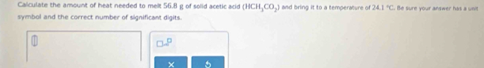 Calculate the amount of heat needed to melt 56.8 g of solid acetic acid (HCH_3CO_2) and bring it to a temperature of 24.1°C Be sure your answer has a uni 
symbol and the correct number of significant digits.